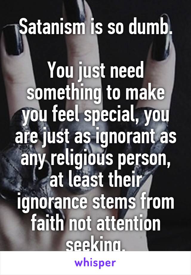 Satanism is so dumb.

You just need something to make you feel special, you are just as ignorant as any religious person, at least their ignorance stems from faith not attention seeking.