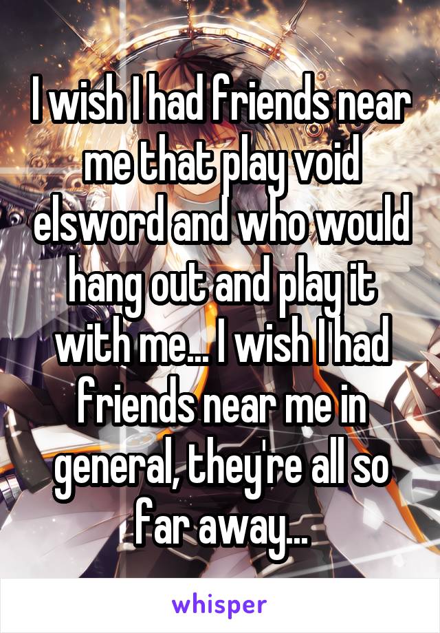 I wish I had friends near me that play void elsword and who would hang out and play it with me... I wish I had friends near me in general, they're all so far away...