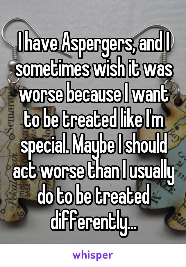 I have Aspergers, and I sometimes wish it was worse because I want to be treated like I'm special. Maybe I should act worse than I usually do to be treated differently...