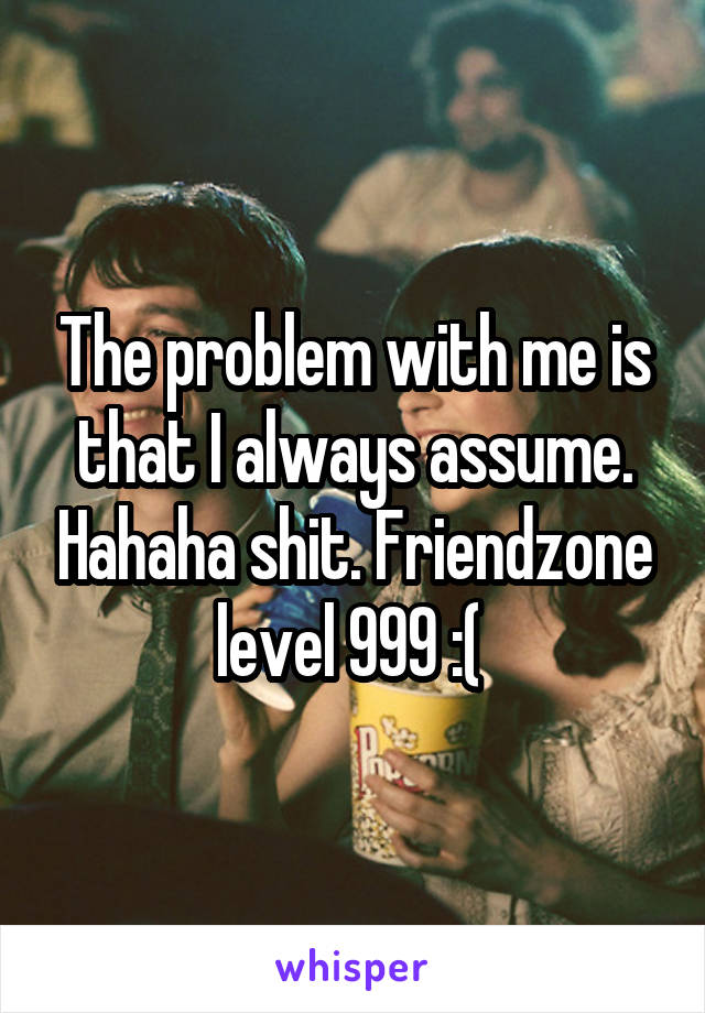 The problem with me is that I always assume. Hahaha shit. Friendzone level 999 :( 