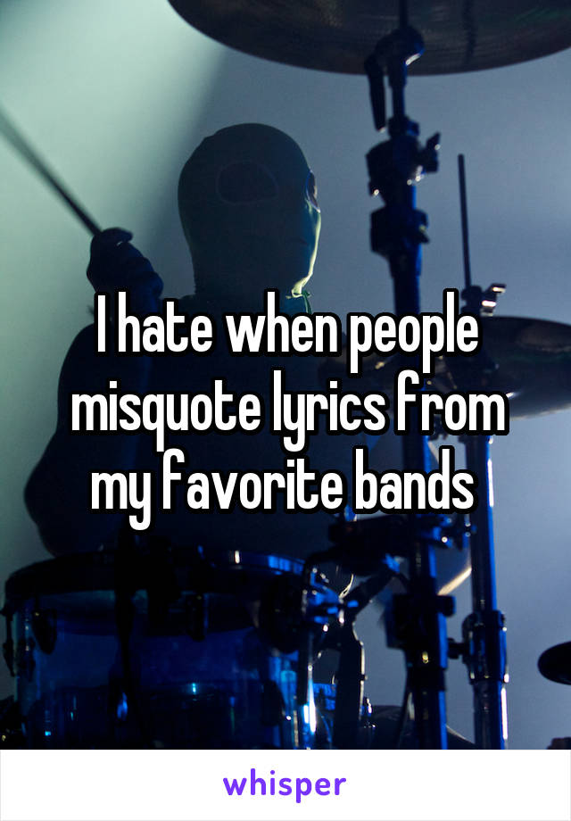 I hate when people misquote lyrics from my favorite bands 