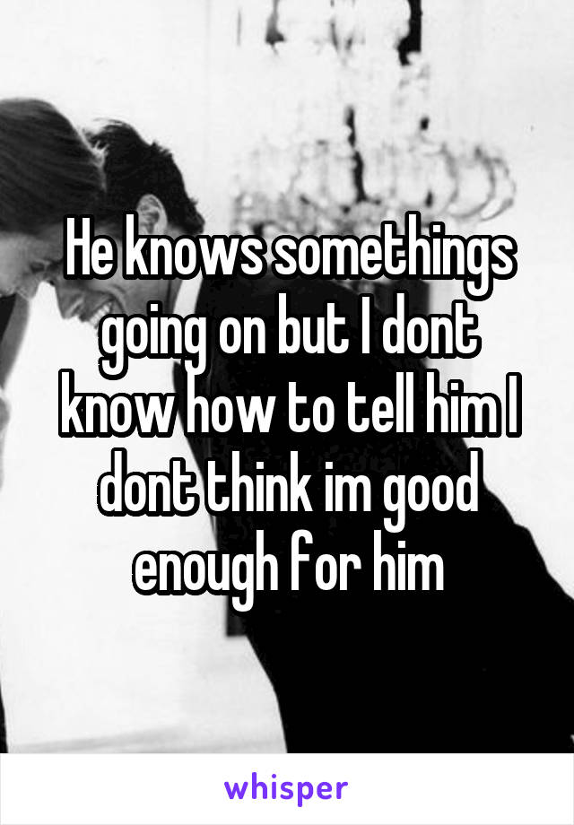 He knows somethings going on but I dont know how to tell him I dont think im good enough for him