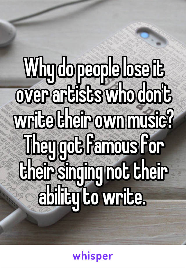 Why do people lose it over artists who don't write their own music? They got famous for their singing not their ability to write. 