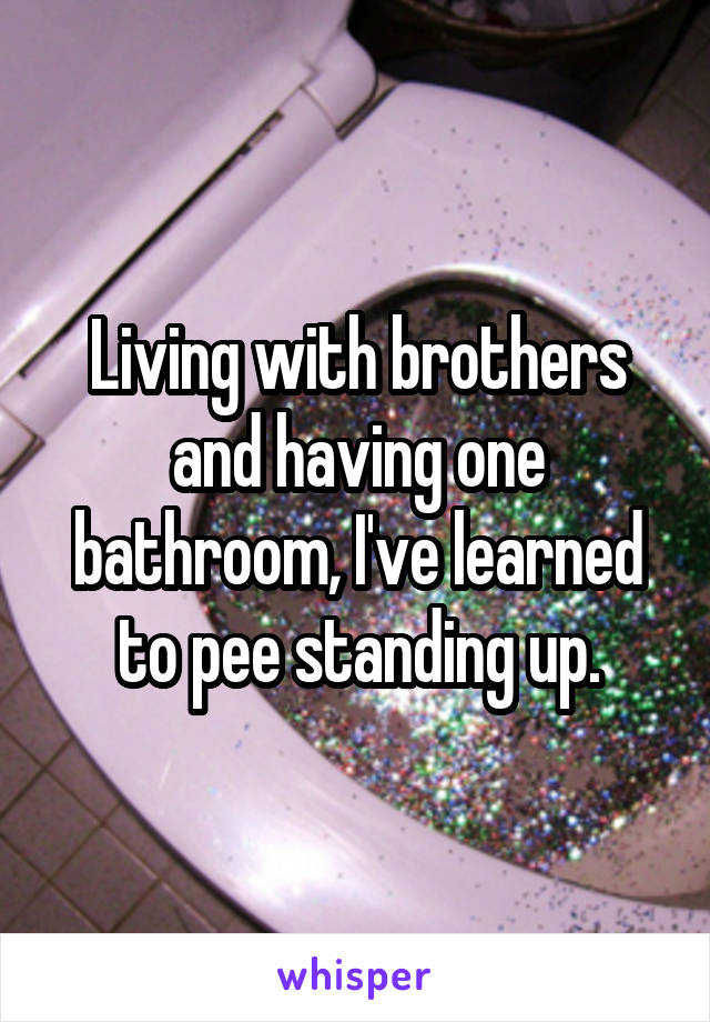 Living with brothers and having one bathroom, I've learned to pee standing up.