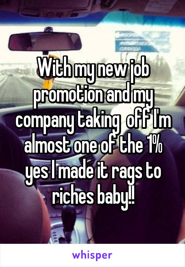 With my new job promotion and my company taking  off I'm almost one of the 1% yes I made it rags to riches baby!!