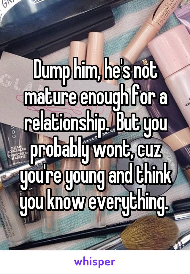 Dump him, he's not mature enough for a relationship.  But you probably wont, cuz you're young and think you know everything. 