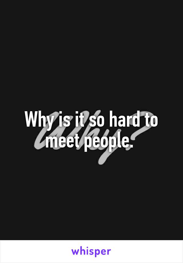 Why is it so hard to meet people. 