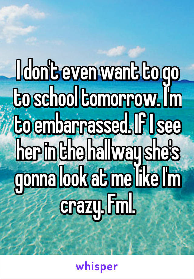 I don't even want to go to school tomorrow. I'm to embarrassed. If I see her in the hallway she's gonna look at me like I'm crazy. Fml.