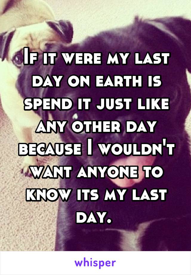 If it were my last day on earth is spend it just like any other day because I wouldn't want anyone to know its my last day. 