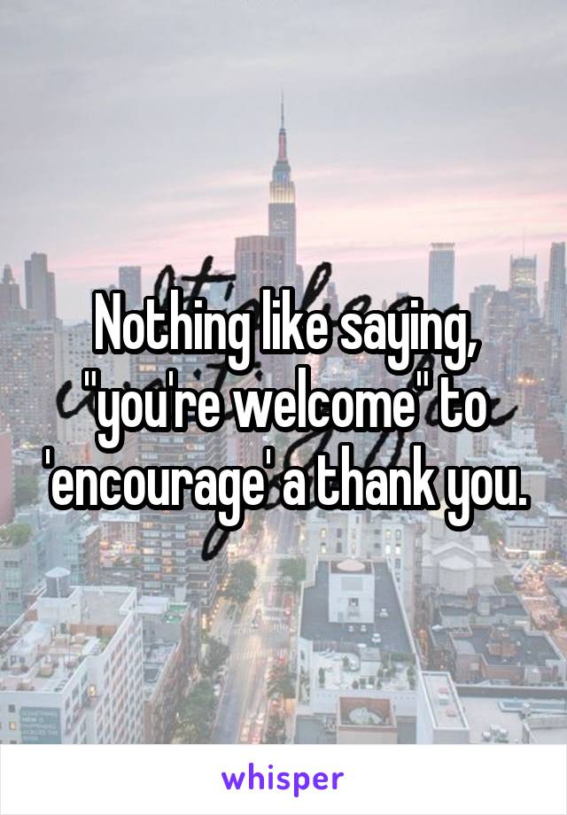 Nothing like saying, "you're welcome" to 'encourage' a thank you.