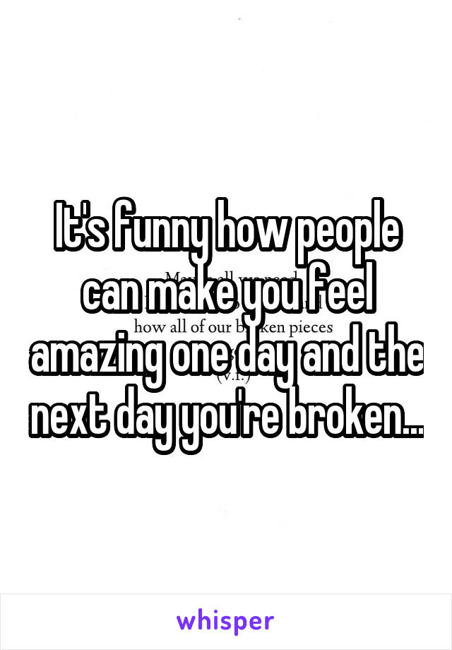 It's funny how people can make you feel amazing one day and the next day you're broken...