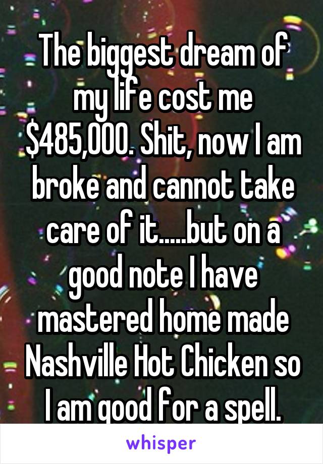 The biggest dream of my life cost me $485,000. Shit, now I am broke and cannot take care of it.....but on a good note I have mastered home made Nashville Hot Chicken so I am good for a spell.