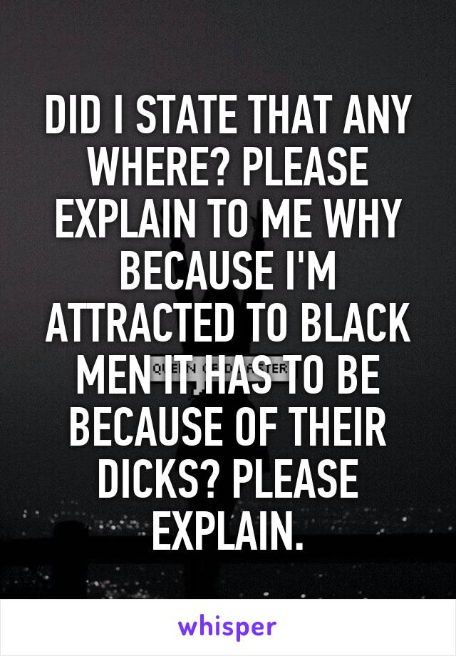 DID I STATE THAT ANY WHERE? PLEASE EXPLAIN TO ME WHY BECAUSE I'M ATTRACTED TO BLACK MEN IT HAS TO BE BECAUSE OF THEIR DICKS? PLEASE EXPLAIN.