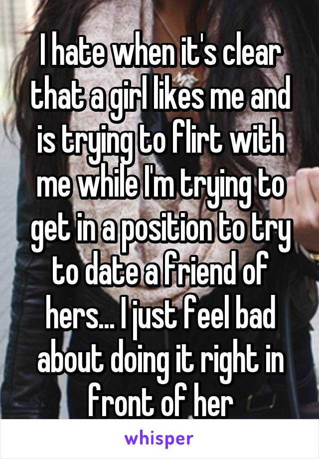 I hate when it's clear that a girl likes me and is trying to flirt with me while I'm trying to get in a position to try to date a friend of hers... I just feel bad about doing it right in front of her