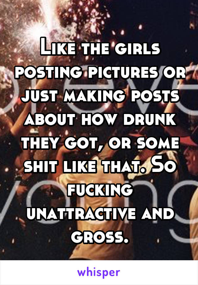 Like the girls posting pictures or just making posts about how drunk they got, or some shit like that. So fucking unattractive and gross.