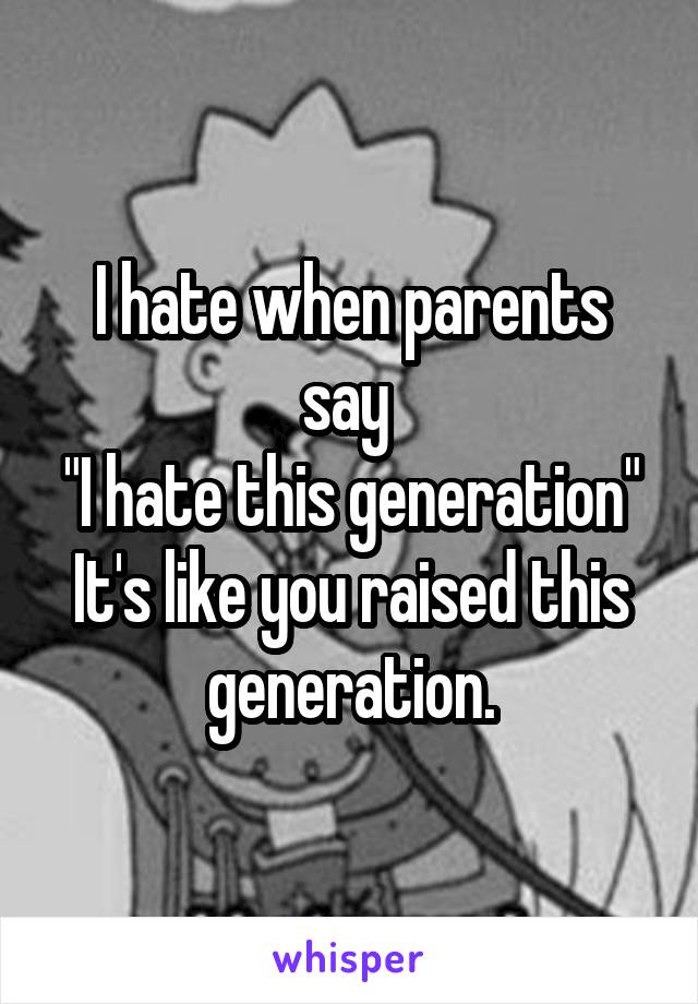 I hate when parents say 
"I hate this generation"
It's like you raised this generation.