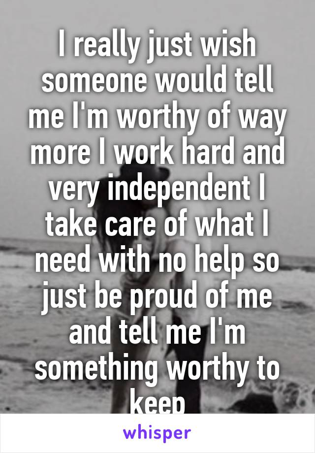 I really just wish someone would tell me I'm worthy of way more I work hard and very independent I take care of what I need with no help so just be proud of me and tell me I'm something worthy to keep