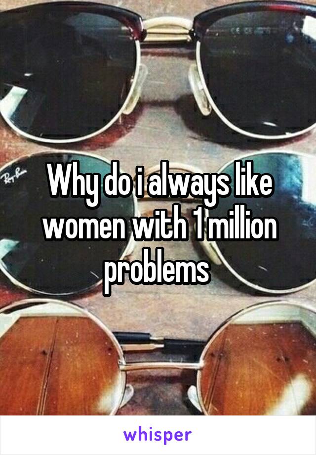 Why do i always like women with 1 million problems 