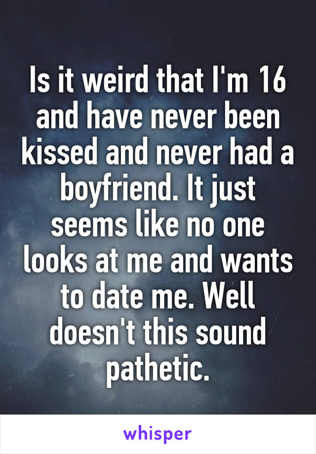 Is it weird that I'm 16 and have never been kissed and never had a boyfriend. It just seems like no one looks at me and wants to date me. Well doesn't this sound pathetic.