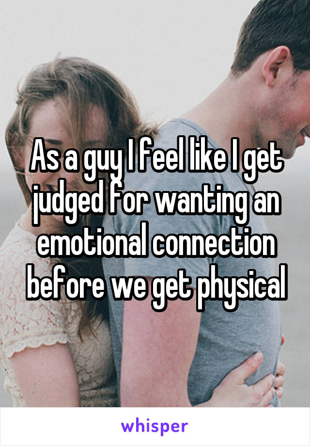 As a guy I feel like I get judged for wanting an emotional connection before we get physical