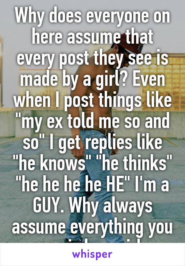 Why does everyone on here assume that every post they see is made by a girl? Even when I post things like "my ex told me so and so" I get replies like "he knows" "he thinks" "he he he he HE" I'm a GUY. Why always assume everything you see is by a girl 