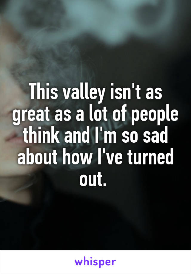 This valley isn't as great as a lot of people think and I'm so sad about how I've turned out. 