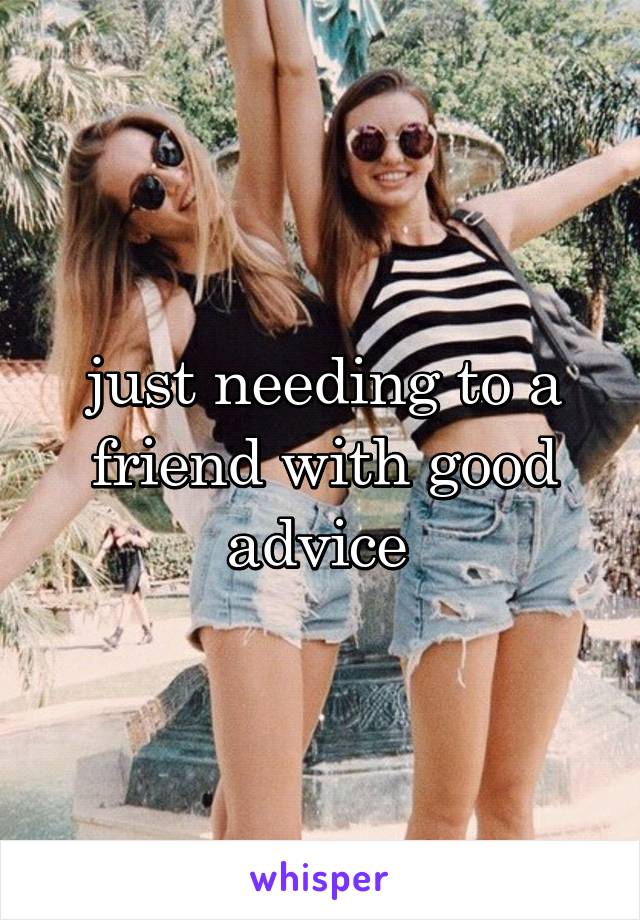 just needing to a friend with good advice 