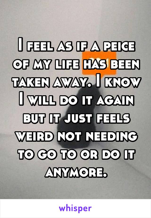 I feel as if a peice of my life has been taken away. I know I will do it again but it just feels weird not needing to go to or do it anymore.