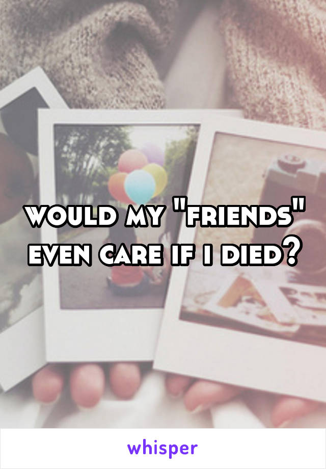 would my "friends" even care if i died?