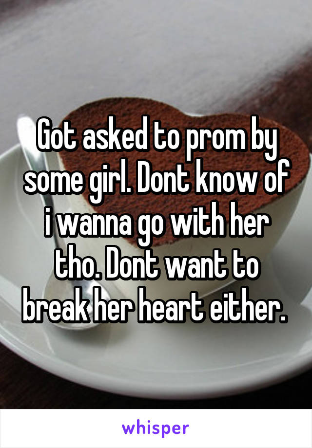 Got asked to prom by some girl. Dont know of i wanna go with her tho. Dont want to break her heart either. 