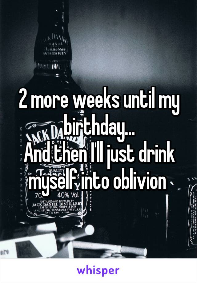 2 more weeks until my birthday...
And then I'll just drink myself into oblivion 