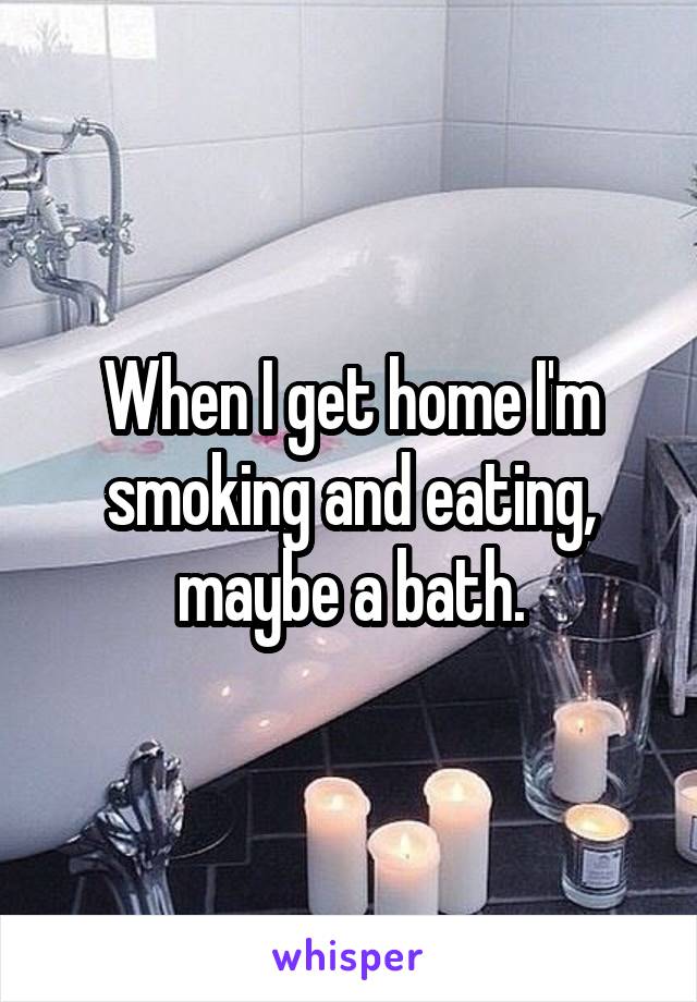 When I get home I'm smoking and eating, maybe a bath.