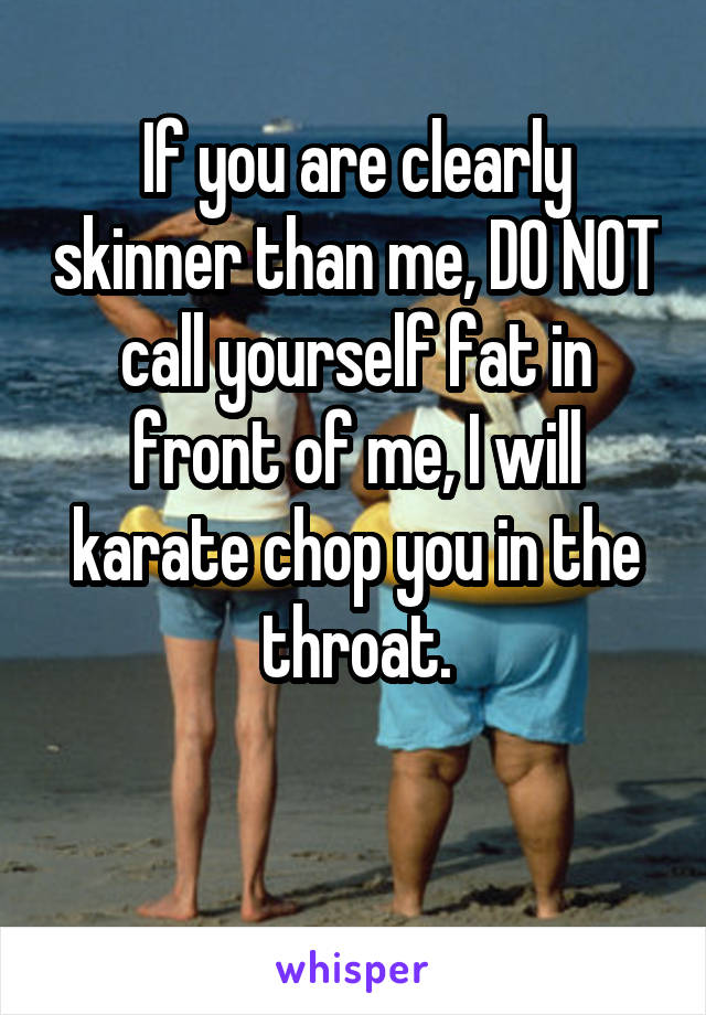 If you are clearly skinner than me, DO NOT call yourself fat in front of me, I will karate chop you in the throat.

