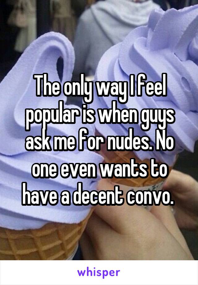 The only way I feel popular is when guys ask me for nudes. No one even wants to have a decent convo. 