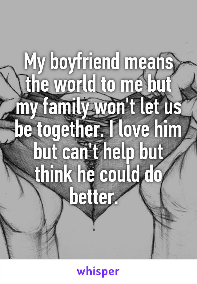 My boyfriend means the world to me but my family won't let us be together. I love him but can't help but think he could do better.  
