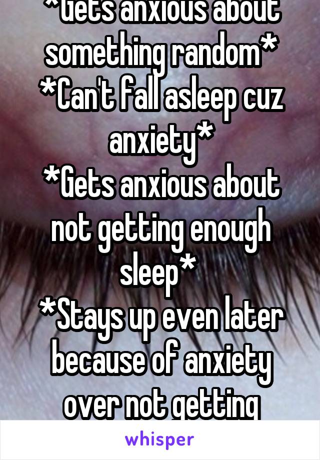 *Gets anxious about something random*
*Can't fall asleep cuz anxiety*
*Gets anxious about not getting enough sleep* 
*Stays up even later because of anxiety over not getting enough sleep*