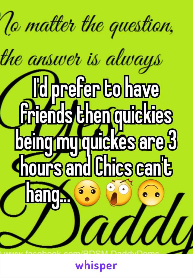 I'd prefer to have friends then quickies being my quickes are 3 hours and Chics can't hang...😯😲🙃