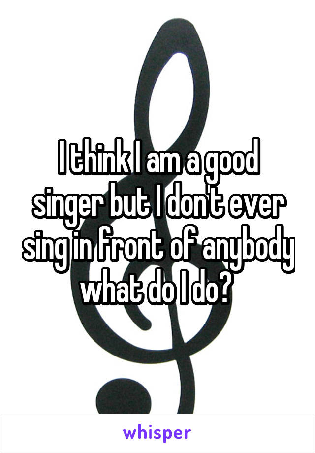 I think I am a good singer but I don't ever sing in front of anybody what do I do? 