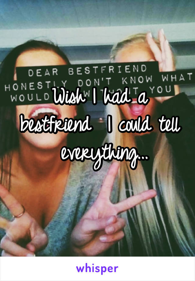 Wish I had a bestfriend  I could tell
 everything...
