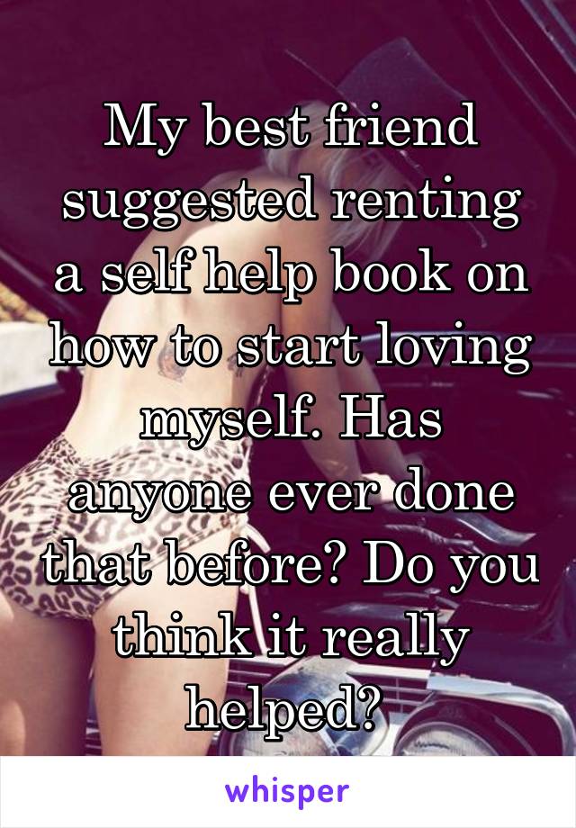 My best friend suggested renting a self help book on how to start loving myself. Has anyone ever done that before? Do you think it really helped? 