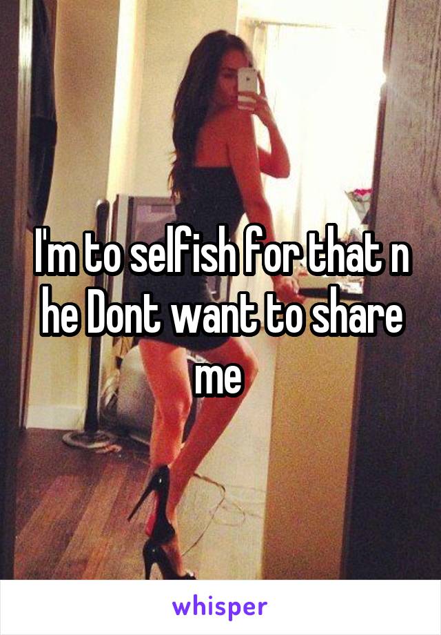 I'm to selfish for that n he Dont want to share me 