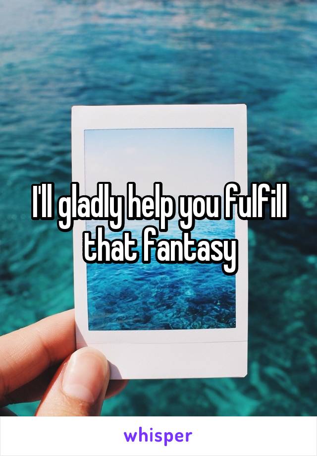 I'll gladly help you fulfill that fantasy