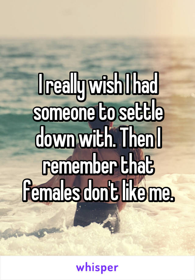 I really wish I had someone to settle down with. Then I remember that females don't like me.