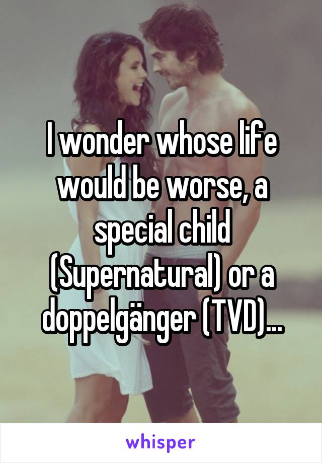 I wonder whose life would be worse, a special child (Supernatural) or a doppelgänger (TVD)...