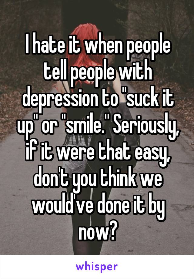 I hate it when people tell people with depression to "suck it up" or "smile." Seriously, if it were that easy, don't you think we would've done it by now?