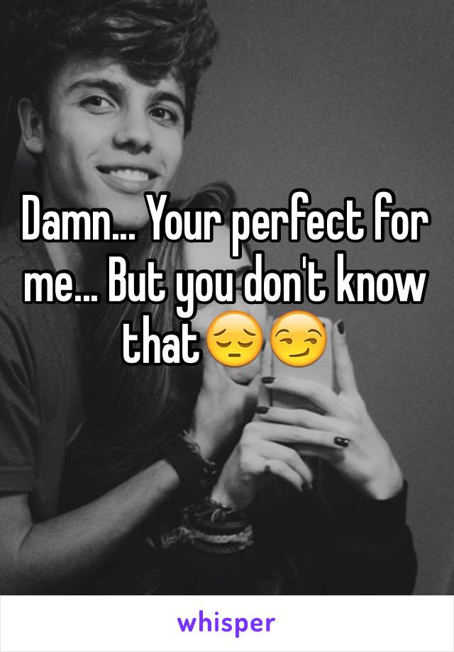 Damn... Your perfect for me... But you don't know that😔😏