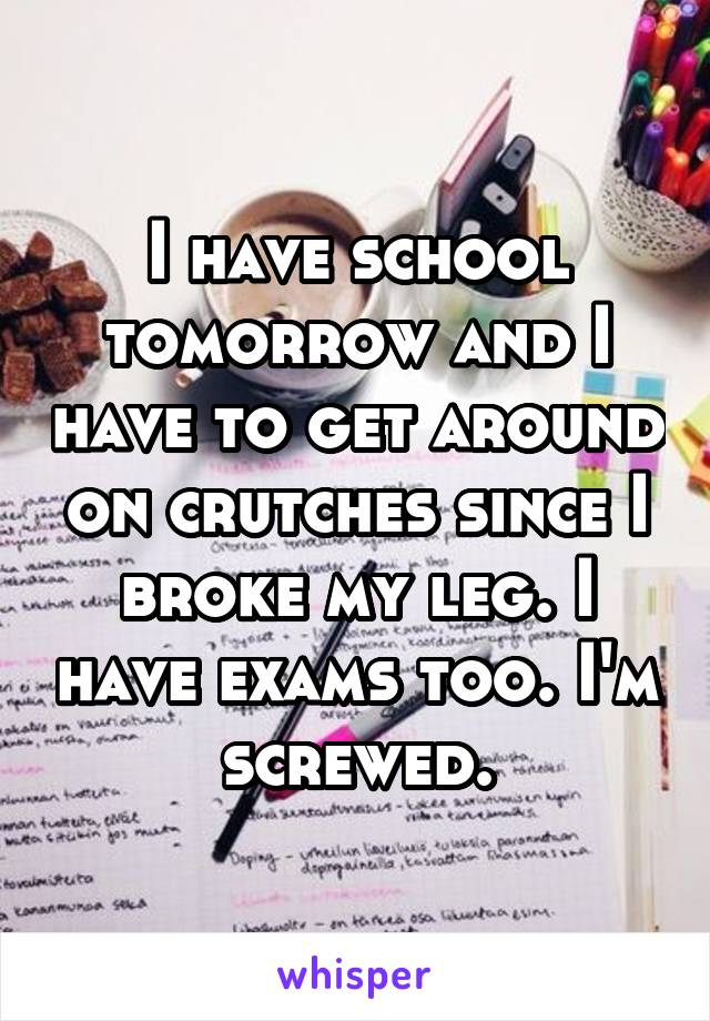 I have school tomorrow and I have to get around on crutches since I broke my leg. I have exams too. I'm screwed.