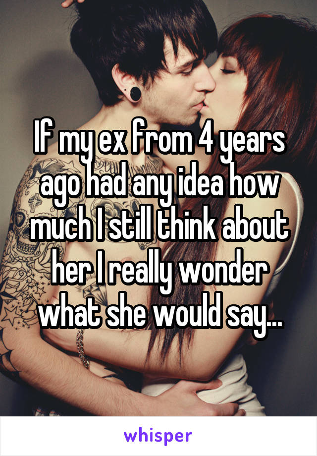 If my ex from 4 years ago had any idea how much I still think about her I really wonder what she would say...