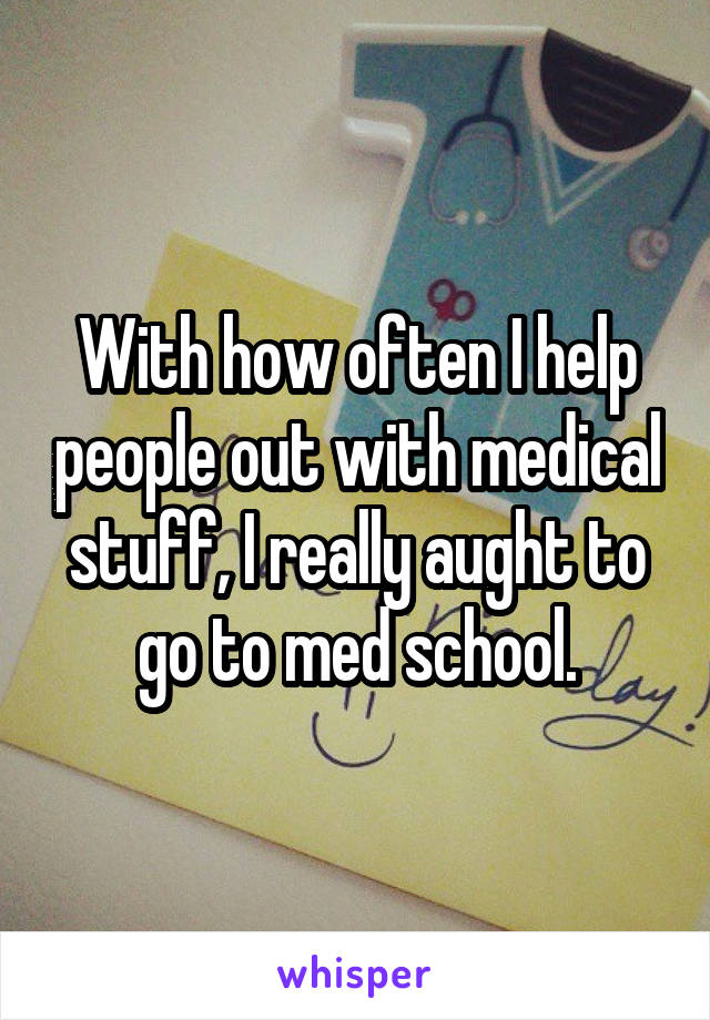 With how often I help people out with medical stuff, I really aught to go to med school.