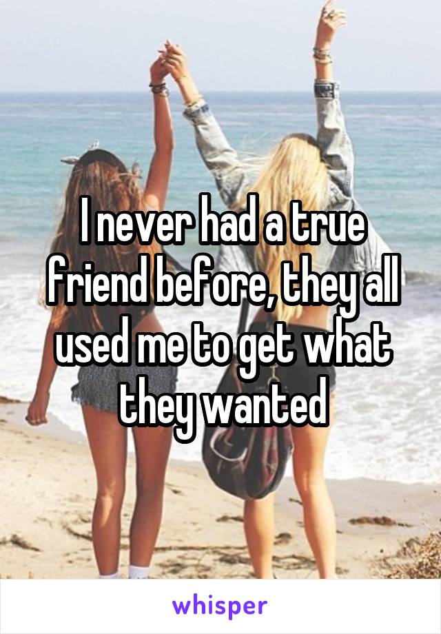 I never had a true friend before, they all used me to get what they wanted